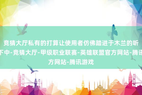 竞猜大厅私有的打算让使用者仿佛踏进于木兰的听说天下中-竞猜大厅-甲级职业联赛-英雄联盟官方网站-腾讯游戏