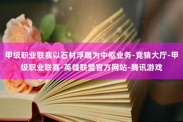 甲级职业联赛以石材浮雕为中枢业务-竞猜大厅-甲级职业联赛-英雄联盟官方网站-腾讯游戏