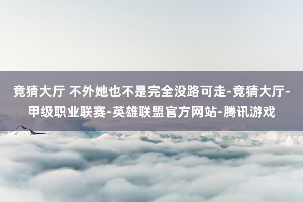 竞猜大厅 不外她也不是完全没路可走-竞猜大厅-甲级职业联赛-英雄联盟官方网站-腾讯游戏