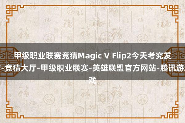 甲级职业联赛竞猜Magic V Flip2今天考究发布-竞猜大厅-甲级职业联赛-英雄联盟官方网站-腾讯游戏