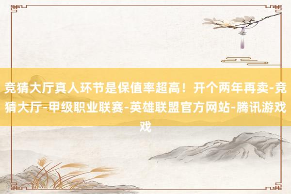 竞猜大厅真人环节是保值率超高！开个两年再卖-竞猜大厅-甲级职业联赛-英雄联盟官方网站-腾讯游戏