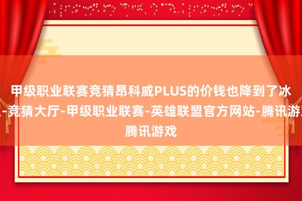 甲级职业联赛竞猜昂科威PLUS的价钱也降到了冰点-竞猜大厅-甲级职业联赛-英雄联盟官方网站-腾讯游戏