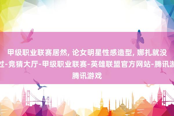 甲级职业联赛居然, 论女明星性感造型, 娜扎就没输过-竞猜大厅-甲级职业联赛-英雄联盟官方网站-腾讯游戏
