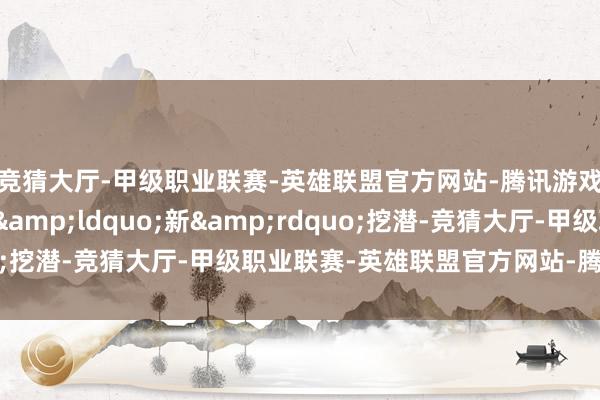 竞猜大厅-甲级职业联赛-英雄联盟官方网站-腾讯游戏【记者不雅察】向&ldquo;新&rdquo;挖潜-竞猜大厅-甲级职业联赛-英雄联盟官方网站-腾讯游戏