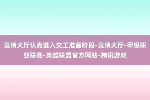 竞猜大厅认真进入交工准备阶段-竞猜大厅-甲级职业联赛-英雄联盟官方网站-腾讯游戏