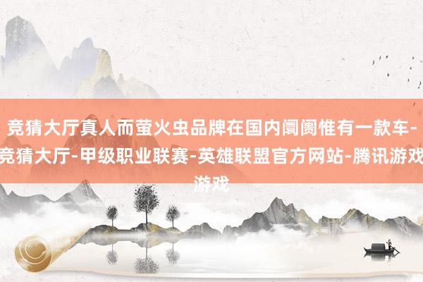 竞猜大厅真人而萤火虫品牌在国内阛阓惟有一款车-竞猜大厅-甲级职业联赛-英雄联盟官方网站-腾讯游戏