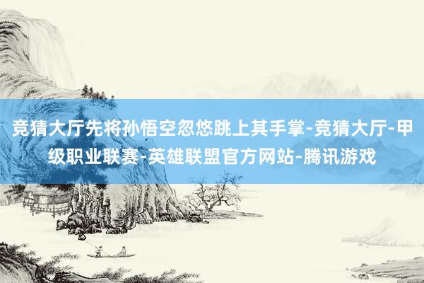 竞猜大厅先将孙悟空忽悠跳上其手掌-竞猜大厅-甲级职业联赛-英雄联盟官方网站-腾讯游戏