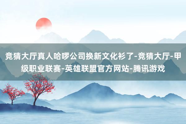 竞猜大厅真人哈啰公司换新文化衫了-竞猜大厅-甲级职业联赛-英雄联盟官方网站-腾讯游戏