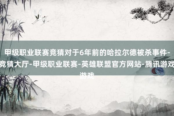 甲级职业联赛竞猜对于6年前的哈拉尔德被杀事件-竞猜大厅-甲级职业联赛-英雄联盟官方网站-腾讯游戏