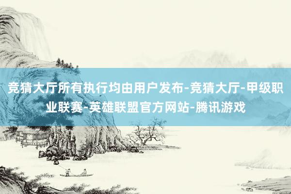 竞猜大厅所有执行均由用户发布-竞猜大厅-甲级职业联赛-英雄联盟官方网站-腾讯游戏
