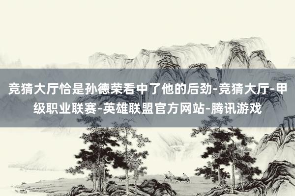 竞猜大厅恰是孙德荣看中了他的后劲-竞猜大厅-甲级职业联赛-英雄联盟官方网站-腾讯游戏