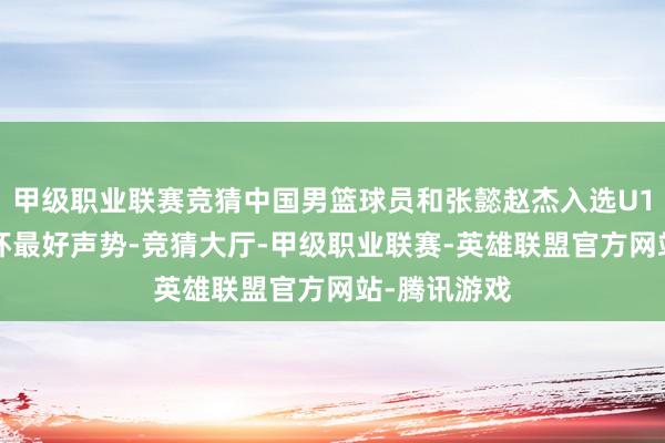 甲级职业联赛竞猜中国男篮球员和张懿赵杰入选U16男篮亚洲杯最好声势-竞猜大厅-甲级职业联赛-英雄联盟官方网站-腾讯游戏