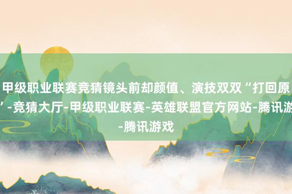 甲级职业联赛竞猜镜头前却颜值、演技双双“打回原形”-竞猜大厅-甲级职业联赛-英雄联盟官方网站-腾讯游戏