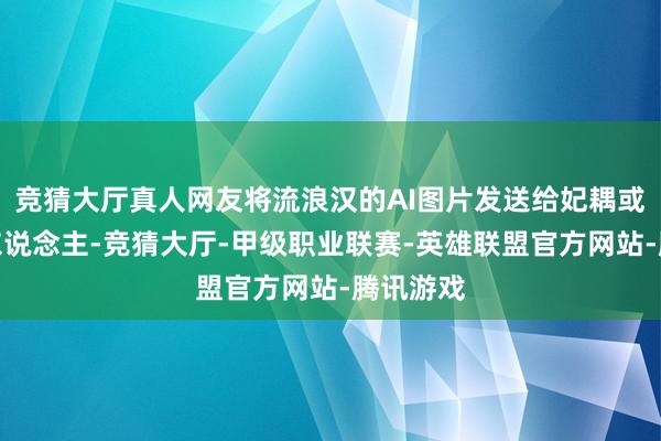 竞猜大厅真人网友将流浪汉的AI图片发送给妃耦或其他家东说念主-竞猜大厅-甲级职业联赛-英雄联盟官方网站-腾讯游戏