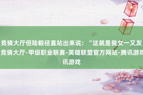竞猜大厅但陆毅径直站出来说：“这就是我女一又友-竞猜大厅-甲级职业联赛-英雄联盟官方网站-腾讯游戏