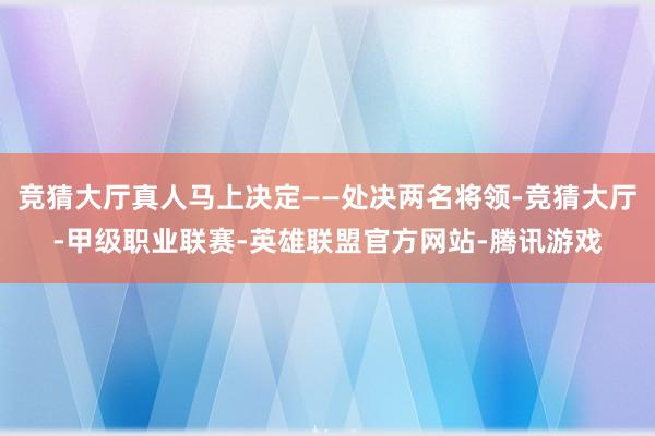 竞猜大厅真人马上决定——处决两名将领-竞猜大厅-甲级职业联赛-英雄联盟官方网站-腾讯游戏