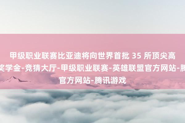 甲级职业联赛比亚迪将向世界首批 35 所顶尖高校捐赠奖学金-竞猜大厅-甲级职业联赛-英雄联盟官方网站-腾讯游戏