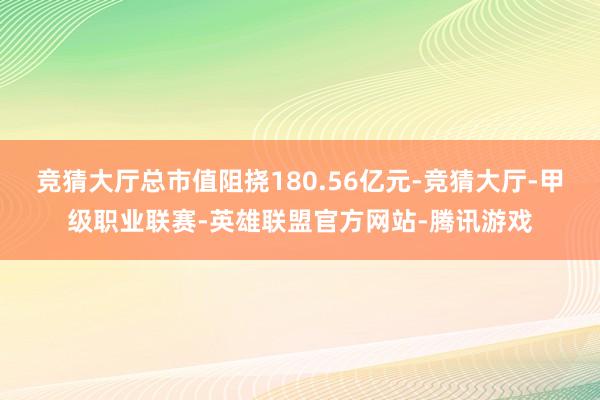 竞猜大厅总市值阻挠180.56亿元-竞猜大厅-甲级职业联赛-英雄联盟官方网站-腾讯游戏