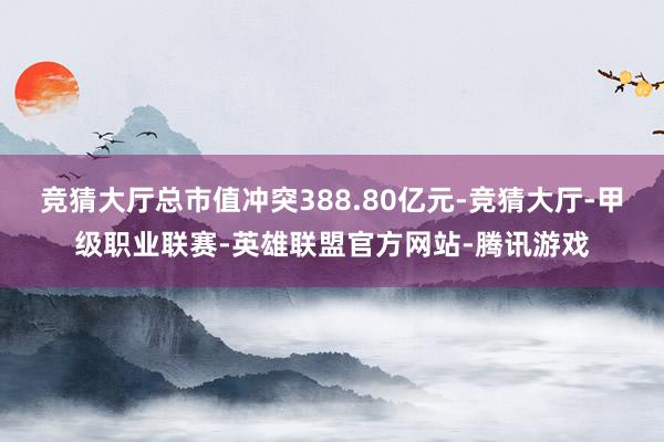 竞猜大厅总市值冲突388.80亿元-竞猜大厅-甲级职业联赛-英雄联盟官方网站-腾讯游戏