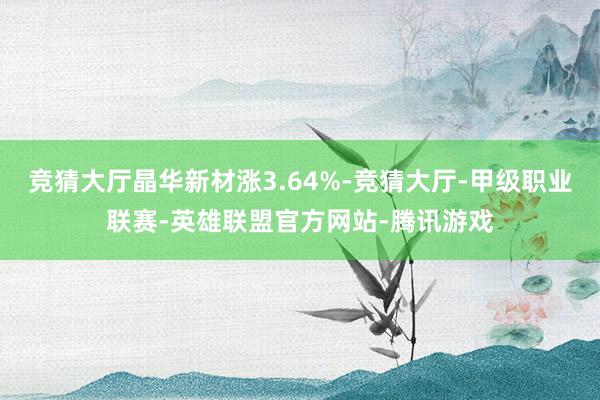 竞猜大厅晶华新材涨3.64%-竞猜大厅-甲级职业联赛-英雄联盟官方网站-腾讯游戏