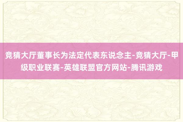 竞猜大厅董事长为法定代表东说念主-竞猜大厅-甲级职业联赛-英雄联盟官方网站-腾讯游戏