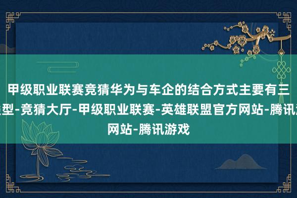 甲级职业联赛竞猜华为与车企的结合方式主要有三种类型-竞猜大厅-甲级职业联赛-英雄联盟官方网站-腾讯游戏