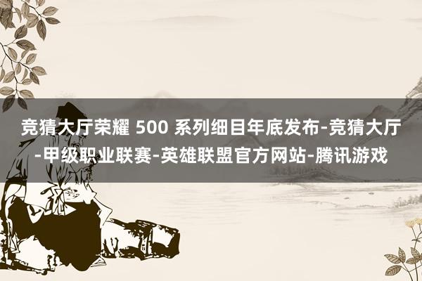 竞猜大厅荣耀 500 系列细目年底发布-竞猜大厅-甲级职业联赛-英雄联盟官方网站-腾讯游戏