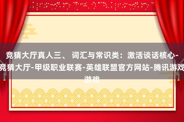 竞猜大厅真人三、 词汇与常识类：激活谈话核心-竞猜大厅-甲级职业联赛-英雄联盟官方网站-腾讯游戏