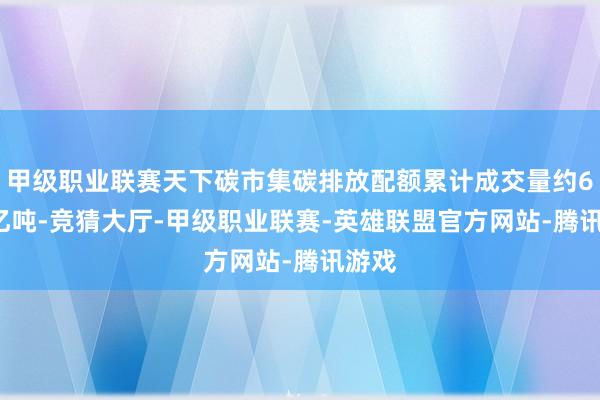 甲级职业联赛天下碳市集碳排放配额累计成交量约6.96亿吨-竞猜大厅-甲级职业联赛-英雄联盟官方网站-腾讯游戏