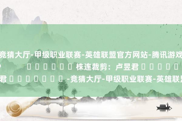 竞猜大厅-甲级职业联赛-英雄联盟官方网站-腾讯游戏尽在新浪财经APP            						株连裁剪：卢昱君 							-竞猜大厅-甲级职业联赛-英雄联盟官方网站-腾讯游戏
