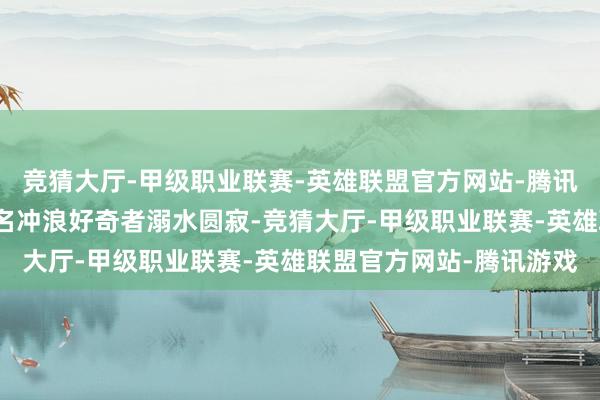 竞猜大厅-甲级职业联赛-英雄联盟官方网站-腾讯游戏掀翻的巨浪导致两名冲浪好奇者溺水圆寂-竞猜大厅-甲级职业联赛-英雄联盟官方网站-腾讯游戏