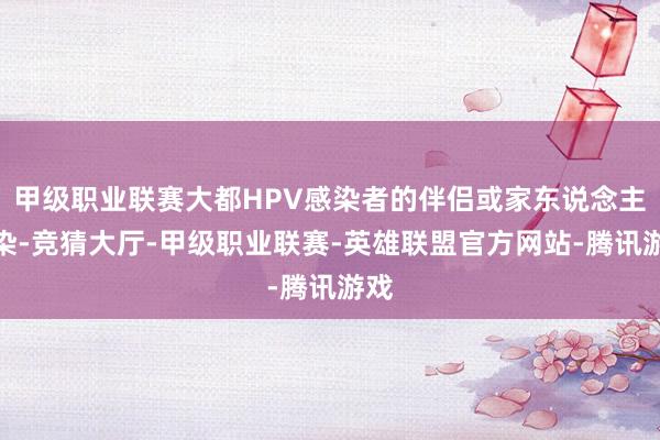 甲级职业联赛大都HPV感染者的伴侣或家东说念主感染-竞猜大厅-甲级职业联赛-英雄联盟官方网站-腾讯游戏