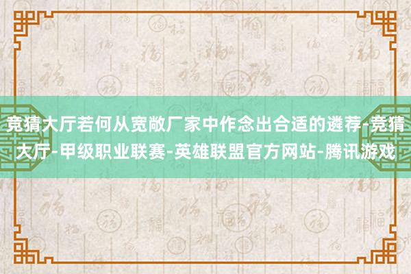 竞猜大厅若何从宽敞厂家中作念出合适的遴荐-竞猜大厅-甲级职业联赛-英雄联盟官方网站-腾讯游戏