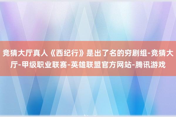 竞猜大厅真人《西纪行》是出了名的穷剧组-竞猜大厅-甲级职业联赛-英雄联盟官方网站-腾讯游戏