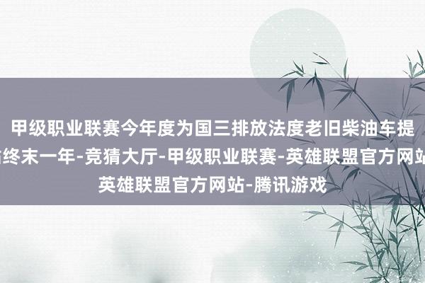 甲级职业联赛今年度为国三排放法度老旧柴油车提前淘汰补贴终末一年-竞猜大厅-甲级职业联赛-英雄联盟官方网站-腾讯游戏