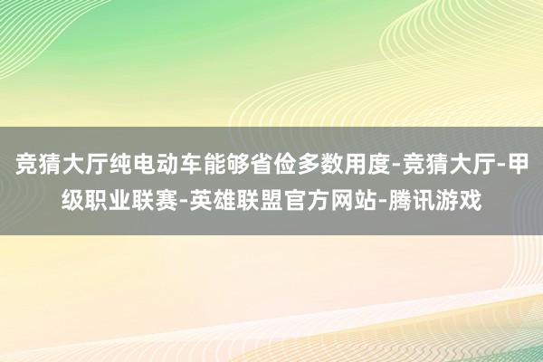 竞猜大厅纯电动车能够省俭多数用度-竞猜大厅-甲级职业联赛-英雄联盟官方网站-腾讯游戏