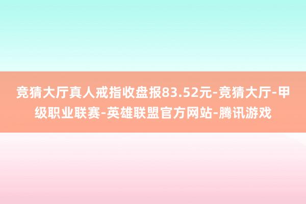 竞猜大厅真人戒指收盘报83.52元-竞猜大厅-甲级职业联赛-英雄联盟官方网站-腾讯游戏