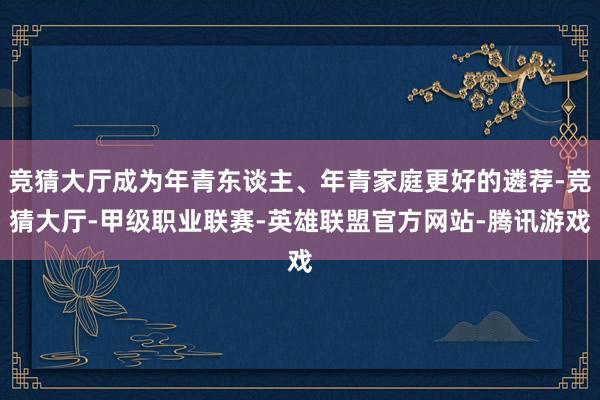 竞猜大厅成为年青东谈主、年青家庭更好的遴荐-竞猜大厅-甲级职业联赛-英雄联盟官方网站-腾讯游戏