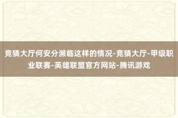 竞猜大厅何安分濒临这样的情况-竞猜大厅-甲级职业联赛-英雄联盟官方网站-腾讯游戏