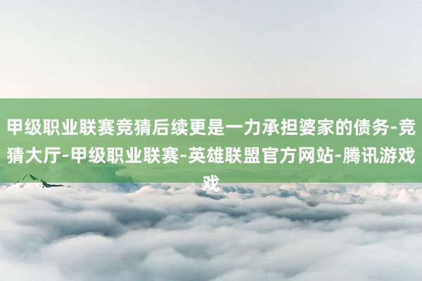 甲级职业联赛竞猜后续更是一力承担婆家的债务-竞猜大厅-甲级职业联赛-英雄联盟官方网站-腾讯游戏