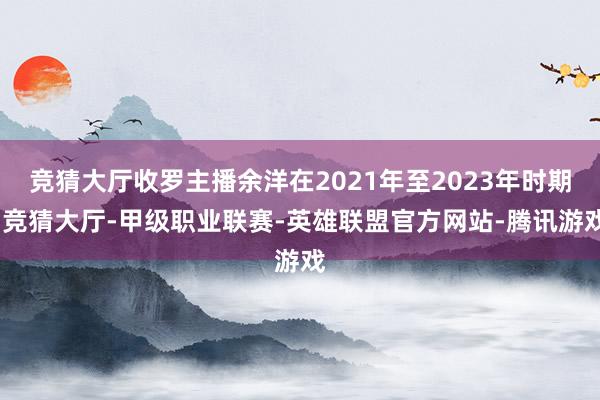 竞猜大厅收罗主播余洋在2021年至2023年时期-竞猜大厅-甲级职业联赛-英雄联盟官方网站-腾讯游戏