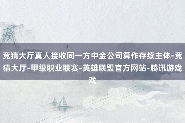 竞猜大厅真人接收同一方中金公司算作存续主体-竞猜大厅-甲级职业联赛-英雄联盟官方网站-腾讯游戏