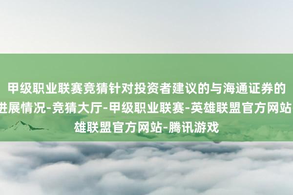 甲级职业联赛竞猜针对投资者建议的与海通证券的统一重组进展情况-竞猜大厅-甲级职业联赛-英雄联盟官方网站-腾讯游戏