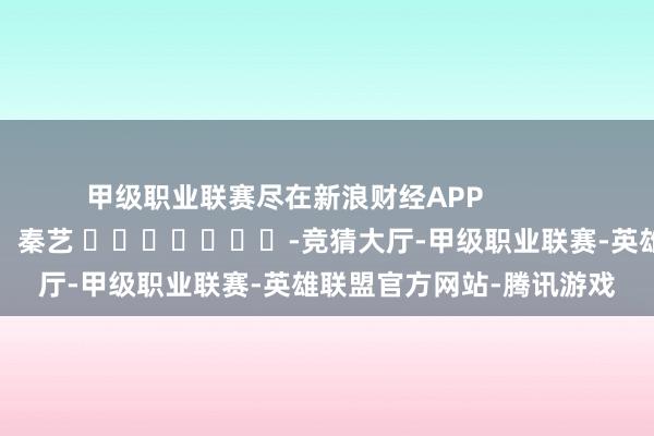 甲级职业联赛尽在新浪财经APP            						包袱裁剪：秦艺 							-竞猜大厅-甲级职业联赛-英雄联盟官方网站-腾讯游戏
