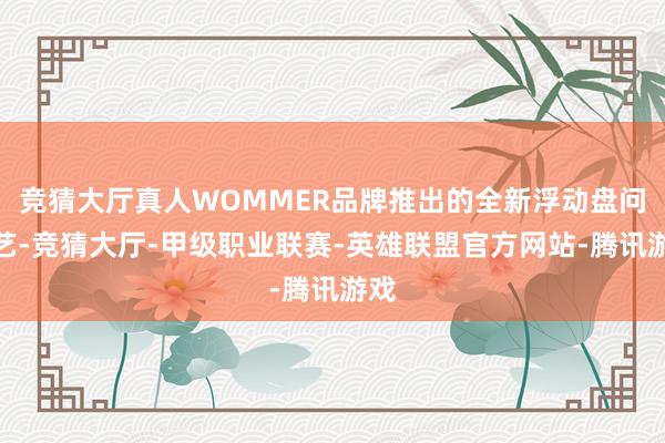 竞猜大厅真人WOMMER品牌推出的全新浮动盘问技艺-竞猜大厅-甲级职业联赛-英雄联盟官方网站-腾讯游戏