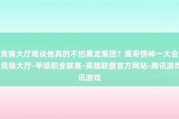 竞猜大厅难谈他真的不怕黑龙集团？鹰哥愣神一大会-竞猜大厅-甲级职业联赛-英雄联盟官方网站-腾讯游戏