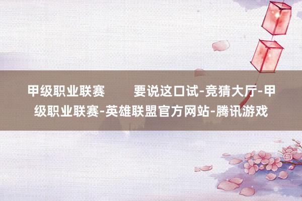 甲级职业联赛        要说这口试-竞猜大厅-甲级职业联赛-英雄联盟官方网站-腾讯游戏