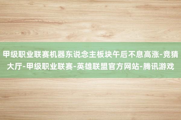 甲级职业联赛机器东说念主板块午后不息高涨-竞猜大厅-甲级职业联赛-英雄联盟官方网站-腾讯游戏