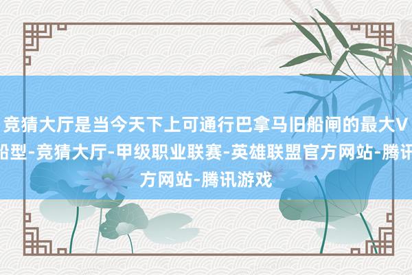 竞猜大厅是当今天下上可通行巴拿马旧船闸的最大VLGC船型-竞猜大厅-甲级职业联赛-英雄联盟官方网站-腾讯游戏