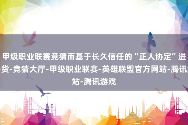 甲级职业联赛竞猜而基于长久信任的“正人协定”进行供货-竞猜大厅-甲级职业联赛-英雄联盟官方网站-腾讯游戏
